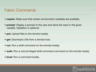Fabric Commands

• require: Make sure that certain environment variables are available.

• prompt: Display a prompt to the user and store the input in the given
  variable. Validation is optional.

• put: Upload ﬁles to the remote host(s).

• get: Download a ﬁle from a remote host.

• run: Run a shell command on the remote host(s).

• sudo: Run a root privileged shell command command on the remote host(s).

• local: Run a command locally.
 