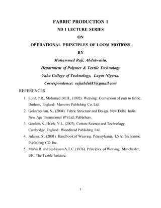 1
FABRIC PRODUCTION 1
ND 1 LECTURE SERIES
ON
OPERATIONAL PRINCIPLES OF LOOM MOTIONS
BY
Muhammed Raji, Abdulwasiu.
Department of Polymer & Textile Technology
Yaba College of Technology, Lagos Nigeria.
Correspondence: rajiabdul85@gmail.com
REFERENCES
1. Lord, P.R., Mohamed, M.H., (1992). Weaving: Conversion of yarn to fabric.
Durham, England: Merrows Publishing Co. Ltd.
2. Gokarneshan, N., (2004). Fabric Structure and Design. New Delhi, India:
New Age International (P) Ltd, Publishers.
3. Gordon, S., Hsieh, Y-L, (2007). Cotton: Science and Technology.
Cambridge, England: Woodhead Publishing Ltd.
4. Adanur, S., (2001). Handbookof Weaving. Pennsylvania, USA: Technomic
Publishing CO. Inc.
5. Marks R. and RobinsonA.T.C. (1976). Principles of Weaving. Manchester,
UK: The Textile Institute.
 