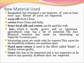 Raw Material Used
Bangladesh has remained a net importer of yarn at least
since 1947. Almost all yarns are imported;
warp silk from China,
cotton from China and India.
Some local silk and cotton can be used for weft.
 Jute, which is locally grown and an important
agricultural crop, has a lot of potential, The Jute
Research Institute has made an interesting 40
%jute/60 % cotton yarn.
Interesting yarns are made only for exports.Thin yarns for
the handloom industry are machine spun.
Hand spun cotton is used in the fabric called “khaki”, a
thicker cotton quality.
Linen also has to be imported and is too expensive to be
used in any quantity. Synthetic dyes are imported.
 