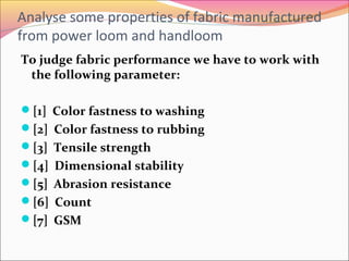 Analyse some properties of fabric manufactured
from power loom and handloom
To judge fabric performance we have to work with
the following parameter:
[1] Color fastness to washing
[2] Color fastness to rubbing
[3] Tensile strength
[4] Dimensional stability
[5] Abrasion resistance
[6] Count
[7] GSM
 