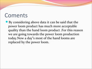 Coments
By considering above data it can be said that the
power loom product has much more acceptable
quality than the hand loom product .For this reason
we are going towards the power loom production
today.Now a day s most of the hand looms are‟
replaced by the power loom.
 