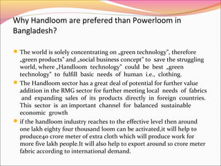 Why Handloom are prefered than Powerloom in
Bangladesh?
The world is solely concentrating on „green technology , therefore‟
„green products and „social business concept to save the struggling‟ ‟
world, where „Handloom technology could be best „green‟
technology to fulfill basic needs of human i.e., clothing.‟
The Handloom sector has a great deal of potential for further value
addition in the RMG sector for further meeting local needs of fabrics
and expanding sales of its products directly in foreign countries.
This sector is an important channel for balanced sustainable
economic growth
if the handloom industry reaches to the effective level then around
one lakh eighty four thousand loom can be activated,it will help to
produce40 crore meter of extra cloth which will produce work for
more five lakh people.It will also help to export around 10 crore meter
fabric according to international demand.
 