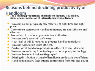 Reasons behind declining productivity of
Handloom The declining productivity of handloom industry is caused by
simultaneous activation of internal and external factors
 Weavers do not get quality raw materials at right time and right
price.
 Government supports to Handloom Industry are not sufficient and
effective.
 Promotion of handloom products is not effective.
 Weavers don’t have skill deficiency.
 High level of skill is required to produce handloom products.
 Weavers Association is not efficient.
 Production of handloom products is sufficient to meet demand.
 Weavers are suffering from inadequate contemporary technology.
 Weavers face scarcity of working capital.
 Existing distribution channel of handloom products is not efficient.
 Handloom industry faces intense competition from mill and power
 