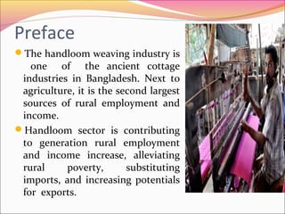 Preface
The handloom weaving industry is
one of the ancient cottage
industries in Bangladesh. Next to
agriculture, it is the second largest
sources of rural employment and
income.
Handloom sector is contributing
to generation rural employment
and income increase, alleviating
rural poverty, substituting
imports, and increasing potentials
for exports.
 