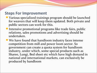 Steps For Improvement
Various specialized trainings program should be launched
for weavers that will keep them updated. Both private and
public sectors can work for this.
Intensive promotional programs like trade fairs, public
relations, sales promotions and advertising should be
undertaken.
We have found that handloom industry faces intense
competition from mill and power loom sector. So
government can create a quota system for handloom
industry, under which, some special products such as
Sharee, Lungi, Bed sheet etc which have high demand in
national and international markets, can exclusively be
produced by handloom
 