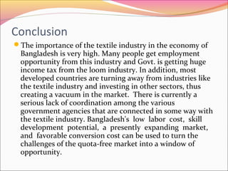 Conclusion
The importance of the textile industry in the economy of
Bangladesh is very high. Many people get employment
opportunity from this industry and Govt. is getting huge
income tax from the loom industry. In addition, most
developed countries are turning away from industries like
the textile industry and investing in other sectors, thus
creating a vacuum in the market. There is currently a
serious lack of coordination among the various
government agencies that are connected in some way with
the textile industry. Bangladesh's low labor cost, skill
development potential, a presently expanding market,
and favorable conversion cost can be used to turn the
challenges of the quota-free market into a window of
opportunity.
 
