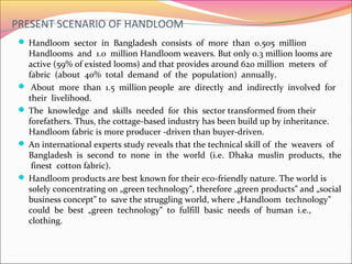 PRESENT SCENARIO OF HANDLOOM
 Handloom sector in Bangladesh consists of more than 0.505 million
Handlooms and 1.0 million Handloom weavers. But only 0.3 million looms are
active (59% of existed looms) and that provides around 620 million meters of
fabric (about 40% total demand of the population) annually.
 About more than 1.5 million people are directly and indirectly involved for
their livelihood.
 The knowledge and skills needed for this sector transformed from their
forefathers. Thus, the cottage-based industry has been build up by inheritance.
Handloom fabric is more producer -driven than buyer-driven.
 An international experts study reveals that the technical skill of the weavers of
Bangladesh is second to none in the world (i.e. Dhaka muslin products, the
finest cotton fabric).
 Handloom products are best known for their eco-friendly nature. The world is
solely concentrating on „green technology , therefore „green products and „social‟ ‟
business concept to save the struggling world, where „Handloom technology‟ ‟
could be best „green technology to fulfill basic needs of human i.e.,‟
clothing.
 