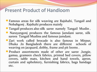 Present Product of Handloom
Famous areas for silk weaving are Rajshahi, Tangail and
Nobabgonj . Rajshahi produces mainly
Tangail produces also silk saree namely Tangail Muslin .
 Narayangonj produces the famous Jamdani saree, silk
sarees Tangail Muslins and famous jamdani.
Zari work called brocade is also famous in Mirpur,
Dhaka .In Bangladesh there are different schools of
weaving on jacquard, dobby, frame and pit looms .
Product assortments made of other are saree ,lungie,
gamsa, grameen check fabrics, printed bed covers, pillow
covers, table mats, kitchen and hand towels, apron,
curtain and upholstery, furnishing fabrics, bags bandage
etc.
 