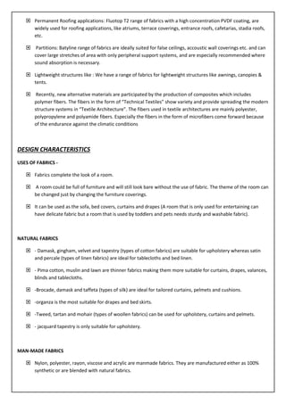  Permanent Roofing applications: Fluotop T2 range of fabrics with a high concentration PVDF coating, are
widely used for roofing applications, like atriums, terrace coverings, entrance roofs, cafetarias, stadia roofs,
etc.
 Partitions: Batyline range of fabrics are ideally suited for false ceilings, accoustic wall coverings etc. and can
cover large stretches of area with only peripheral support systems, and are especially recommended where
sound absorption is necessary.
 Lightweight structures like : We have a range of fabrics for lightweight structures like awnings, canopies &
tents.
 Recently, new alternative materials are participated by the production of composites which includes
polymer fibers. The fibers in the form of “Technical Textiles” show variety and provide spreading the modern
structure systems in “Textile Architecture”. The fibers used in textile architectures are mainly polyester,
polypropylene and polyamide fibers. Especially the fibers in the form of microfibers come forward because
of the endurance against the climatic conditions
DESIGN CHARACTERISTICS
USES OF FABRICS -
 Fabrics complete the look of a room.
 A room could be full of furniture and will still look bare without the use of fabric. The theme of the room can
be changed just by changing the furniture coverings.
 It can be used as the sofa, bed covers, curtains and drapes (A room that is only used for entertaining can
have delicate fabric but a room that is used by toddlers and pets needs sturdy and washable fabric).
NATURAL FABRICS
 - Damask, gingham, velvet and tapestry (types of cotton fabrics) are suitable for upholstery whereas satin
and percale (types of linen fabrics) are ideal for tablecloths and bed linen.
 - Pima cotton, muslin and lawn are thinner fabrics making them more suitable for curtains, drapes, valances,
blinds and tablecloths.
 -Brocade, damask and taffeta (types of silk) are ideal for tailored curtains, pelmets and cushions.
 -organza is the most suitable for drapes and bed skirts.
 -Tweed, tartan and mohair (types of woollen fabrics) can be used for upholstery, curtains and pelmets.
 - jacquard tapestry is only suitable for upholstery.
MAN-MADE FABRICS
 Nylon, polyester, rayon, viscose and acrylic are manmade fabrics. They are manufactured either as 100%
synthetic or are blended with natural fabrics.
 