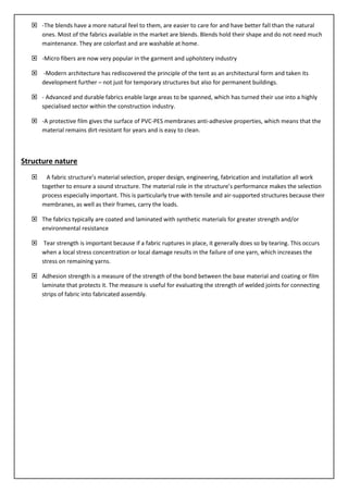  -The blends have a more natural feel to them, are easier to care for and have better fall than the natural
ones. Most of the fabrics available in the market are blends. Blends hold their shape and do not need much
maintenance. They are colorfast and are washable at home.
 -Micro fibers are now very popular in the garment and upholstery industry
 -Modern architecture has rediscovered the principle of the tent as an architectural form and taken its
development further – not just for temporary structures but also for permanent buildings.
 - Advanced and durable fabrics enable large areas to be spanned, which has turned their use into a highly
specialised sector within the construction industry.
 -A protective film gives the surface of PVC-PES membranes anti-adhesive properties, which means that the
material remains dirt-resistant for years and is easy to clean.
Structure nature
 A fabric structure’s material selection, proper design, engineering, fabrication and installation all work
together to ensure a sound structure. The material role in the structure’s performance makes the selection
process especially important. This is particularly true with tensile and air-supported structures because their
membranes, as well as their frames, carry the loads.
 The fabrics typically are coated and laminated with synthetic materials for greater strength and/or
environmental resistance
 Tear strength is important because if a fabric ruptures in place, it generally does so by tearing. This occurs
when a local stress concentration or local damage results in the failure of one yarn, which increases the
stress on remaining yarns.
 Adhesion strength is a measure of the strength of the bond between the base material and coating or film
laminate that protects it. The measure is useful for evaluating the strength of welded joints for connecting
strips of fabric into fabricated assembly.
 