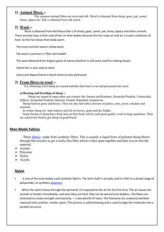1) Animal fibres :-
The common animal fibres are wool and silk. Wool is obtained from sheep, goat, yak, camel,
llama, alpaca etc. Silk is obtained from silk worm.
2) Wool :-
Wool is obtained from the fleece (hair ) of sheep, goat, camel, yak, llama, alpaca and other animals.
These animals have a thick coat of hair on their bodies because the hair traps air and air is a poor conductor of
heat. So the hair keeps their body warm.
The most common wool is sheep wool.
Yak wool is common in Tibet and Ladakh.
The wool obtained from Angora goats of Jammu Kashmir is soft wool used for making shawls.
Camel hair is also used as wool.
Llama and Alpaca found in South America also yield wool.
3) From fibres to wool :-
For obtaining wool sheep are reared and then their hair is cut and processed into wool.
a) Rearing and breeding of sheep :-
Sheep are reared in many parts our country like Jammu and Kashmir, Himachal Pradesh, Uttaracnhal,
Sikkim, Arunachal Pradesh, Haryana, Punjab, Rajasthan, Gujarat etc.
Sheep feed on grass and leaves. They are also fed with a mixture of pulses, corn, jowar, oilcakes and
minerals.
In winter sheep are kept indoors and fed on leaves, grain and dry fodder.
Some breeds of sheep have thick hair on their body which yield good quality wool in large quantities. They
are selectively bred to get sheep of good breed.
Man-Made Fabrics
These fabrics made from synthetic fibres. This is usually a liquid form of polymer being blown
through fine nozzles to get a really fine fibre which is then spun together and then woven into the
material.
➢ Acetate
➢ Polyester
➢ Nylon
➢ Acrylic
Nylon
• It one of the most widely used synthetic fabrics. The term itself is actually used to refer to a broad range of
polyamides, or synthetic polymers.
• When the nylon moves through the spinneret, it is exposed to the air for the first time. The air causes the
strands to harden immediately, and once they are hard, they can be wound onto bobbins. The fibers are
stretched to create strength and elasticity — a key benefit of nylon. The filaments are unwound and then
rewound onto another, smaller spool. This process is called drawing and is used to align the molecules into a
parallel structure.
 