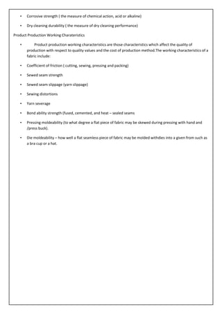 • Corrosive strength ( the measure of chemical action, acid or alkaline)
• Dry cleaning durability ( the measure of dry cleaning performance)
Product Production Working Charateristics
• Product production working characteristics are those characteristics which affect the quality of
production with respect to quality values and the cost of production method.The working characteristics of a
fabric include:
• Coefficient of friction ( cutting, sewing, pressing and packing)
• Sewed seam strength
• Sewed seam slippage (yarn slippage)
• Sewing distortions
• Yarn severage
• Bond ability strength (fused, cemented, and heat – sealed seams
• Pressing moldeability (to what degree a flat piece of fabric may be skewed during pressing with hand and
/press buck).
• Die moldeability – how well a flat seamless piece of fabric may be molded withdies into a given from such as
a bra cup or a hat.
 