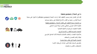 ‫ما‬‫هي‬‫الحاجة‬‫ل‬Fabric protect
‫كلما‬‫كان‬‫القماش‬‫ثمينا‬‫وصعب‬‫التنظيف‬‫كلما‬‫ازدادت‬‫الحاجة‬‫ل‬Fabric protect‫لقدراته‬‫القوية‬‫على‬‫حماية‬
‫أنسجة‬‫القماش‬‫و‬‫منعها‬‫من‬‫التلف‬‫واالتساخ‬‫للحفاظ‬‫على‬‫رونقها‬‫وجودتها‬.
‫من‬‫المنتجات‬‫صعبة‬‫التنظيف‬‫التي‬‫تتطلب‬‫الحاجة‬‫ل‬Fabric protect:
•‫أقمشة‬‫األثاث‬‫المنزلي‬،‫والمكتبي‬‫قماش‬‫غرفة‬‫السيارة‬‫الداخلي‬
•‫أقمشة‬‫المقتنيات‬‫الرياضية‬‫واألغطية‬‫القماشية‬
‫المنتجات‬‫المعرضة‬‫للتلف‬‫و‬‫االتساخ‬‫السريع‬:
•،‫األحذية‬،‫القبعات‬‫والحقائب‬‫القماشية‬‫باالضافة‬‫ألثاث‬‫الحدائق‬‫الخارجي‬
•‫ياقة‬‫وأكمام‬‫القمصان‬‫والمعاطف‬
‫المنتجات‬‫الثمينة‬‫التي‬‫تطلب‬‫عناية‬‫خاصة‬:
•‫الفساتين‬‫النسائية‬‫غالية‬،‫الثمن‬‫البدالت‬،‫الرجالية‬‫األلبسة‬
•‫المعاطف‬‫والكندورة‬‫والعبايات‬
 