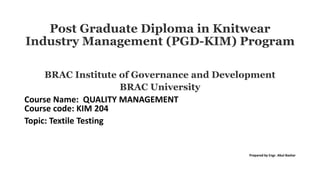 Post Graduate Diploma in Knitwear
Industry Management (PGD-KIM) Program
BRAC Institute of Governance and Development
BRAC University
Course Name: QUALITY MANAGEMENT
Course code: KIM 204
Topic: Textile Testing
Prepared by Engr. Abul Bashar
 