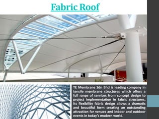 Fabric Roof
TE Membrane Sdn Bhd is leading company in
tensile membrane structures which offers a
full range of services from concept design to
project implementation in fabric structures.
Its flexibility fabric design allows a dramatic
and beautiful form creating an outstanding
attraction for venues and indoor and outdoor
events in today’s modern world.
 