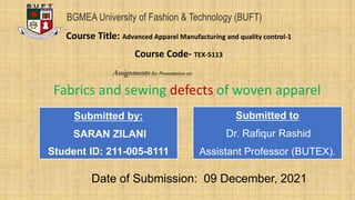 Fabrics and sewing defects of woven apparel
Assignmentsfor Presentation on
BGMEA University of Fashion & Technology (BUFT)
Course Title: Advanced Apparel Manufacturing and quality control-1
Course Code- TEX-5113
Submitted by:
SARAN ZILANI
Student ID: 211-005-8111
Submitted to
Dr. Rafiqur Rashid
Assistant Professor (BUTEX).
Date of Submission: 09 December, 2021
 
