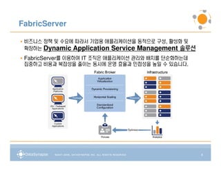 FabricServer

• 비즈니스 정책 및 수요에 따라서 기업용 애플리케이션을 동적으로 구성, 활성화 및
  확장하는 Dynamic Application Service Management 솔루션
• FabricServer를 이용하여 IT 조직은 애플리케이션 관리와 배치를 단순화하는데
  집중하고 비용과 복잡성을 줄이는 동시에 운영 효율과 민첩성을 높일 수 있습니다.




                                                    8
 