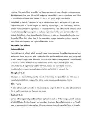 clothing. Also, satin fabric is used for bed sheets, curtains and many other decorative purposes.
The glossiness of the satin fabric really makes the material high class. At top of that, satin fabric
is availed in multifarious color options like black, red, green, purple, blue and etc.
Satin fabric is generally composed of silk or rayon and that is why it is so smooth. Also, satin
fabrics are availed in various weights and normally are very light. Also, satin are very delicate
and are manufactured with a great deal of care and attention. Satin fabrics needs a fine set up of
manufacturing and processing unit as each and every strand of the satin fabric must be well
knitted. Satin fabric s huge demand amidst the masses is not a new thing as has been the most
demanded fabric since a long time. In the present too, with the innovative designer apparels,
satin fabric usability range has expanded like never before.
Fabrics for Special Uses
Industrial Fabric
Industrial fabric is a fabric which is usually made from man-made fibers like fiberglass, carbon,
and aramid fibers. It covers a wide variety of widths, weights and construction particularly made
to meet a specific application. Industrial fabric are used for decorative purposes. Industrial fabric
is woven in various thicknesses and constructions in basic weave, namely plain, leno,
satin,basket etc. It is primarily used for filtration, marine and recreational products,
insulation,electronics, commercial & construction and protective garments etc.
Fiberglass Fabric
Fiberglass is a material that generally consists of extremely fine glass fibers and often used in
manufacturing different products like fabric, yarns, insulators and structural objects.
Filter Fabric
A filter fabric is well known for its functionality and longevity. However a filter fabric is known
for its high temperature and chemical resistance.
Carbon Fabric
Carbon fabric is generally used in different applications such as Brake linings, Aircraft interiors,
Windmill blades, Tooling, Primary and secondary structures, Racing helmets and so on. Widely
used in aerospace application, carbon fabric provides maximum degree of stiffness in aircrafts.
 