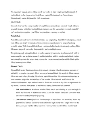 An exquisitely created carbon fabric is well known for its light weight and hight strength. A
carbon fabric is also characterized by different types of features such as Fire resistant,
Dimensionally stable, Lightweight, High strength etc.
Vinyl Fabric
It is well observed that a large number of vinyl fabrics satin and spot resistant. Vinyls fabric is
generally created with ultraviolet stabilized pigments and this segment proves much crucial if
one's application regarding vinyl fabric involves direct exposure to sunlight
Plain Fabric
Plain fabrics are well known for their soberness and long lasting durability. Clothing made our of
plain fabric can simply be termed as the most impressive and exclusive range of clothing
available today. With the available different varieties of plain fabric, the choice is endless. Plain
fabrics are also well known for their durability and cost effectiveness.
The clothing made using plain fabric is totally capable of impressing absolute anybody with its
unique qualities and aesthetic appeal. A quality that along with its comfort, palin fabric clothes
are extremely popular for leisure wear. Among the vast accumulation of available fabric, plain
fabric is most popular fabric.
Blended Fabric
Blended Fabrics are the compositions of the strands extracted either from natural resources or
artificially by treating chemicals. There are several kinds of fabric like synthetic fabric, natural
fabric and many others. Blended fabric is the special form of the fabrics that constitutes two or
more elements properties. The specialty of the blended fabric is that it is different in the
composition and looks. Also, blended fabric is stiffer and resistant to any kind of depreciation by
any means. There are many forms of the blended fabrics, lets have a look on them
* Silk blended fabric: Silk in the blended fabric makes it astonishing in looks and style. It
raises the standards of the blended fabrics. Also, silk blended fabrics are known for their
smoothness and nonpareil high quality.
* Jute blended fabric: jute is the finest example of the stiffness and durability. Hence the
jute blended fabric is also stiffer and sustains the high quality for a longer period of the
time. Also, jute blended fabric is used in various purposes as the fabric is capable of
 