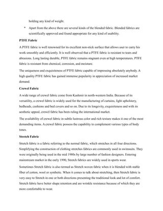 holding any kind of weight.
* Apart from the above there are several kinds of the blended fabric. Blended fabrics are
scientifically approved and found appropriate for any kind of usability.
PTFE Fabric
A PTFE fabric is well renowned for its excellent non-stick surface that allows user to carry his
work smoothly and efficiently. It is well observed that a PTFE fabric is resistant to tears and
abrasions. Long lasting durable, PTFE fabric remains stagnant even at high temperatures. PTFE
fabric is resistant from chemical, corrosion, and moisture.
The uniqueness and exquisiteness of PTFE fabric capable of impressing absolutely anybody. A
high quality PTFE fabric has gained immense popularity in appreciation of increased market
demand.
Crewel Fabric
A wide range of crewel fabric come from Kashmir in north-western India. Because of its
versatility, a crewel fabric is widely used for the manufacturing of curtains, light upholstery,
bedheads, cushions and bed covers and so on. Due to its longevity, exquisiteness and with its
aesthetic appeal, crewel fabric has been ruling the international market.
The availability of crewel fabric in subtle lustrous color and rich texture makes it one of the most
demanding items. A crewel fabric possess the capability to complement various types of body
tones.
Stretch Fabric
Stretch fabric is a fabric referring to the normal fabric, which stretches in all four directions.
Simplifying the construction of clothing stretches fabrics are commonly used in swimsuits. They
were originally being used in the mid 1980s by large number of fashion designers. Entering
mainstream market in the early 1990, Stretch fabrics are widely used in sports wear.
Sometimes Stretch fabric is also termed as Stretch woven fabric when it is blended with stable
fiber of cotton, wool or synthetic. When it comes to talk about stretching, then Stretch fabric is
very easy to Stretch in one or both directions presenting the traditional look and lot of comfort.
Stretch fabric have better shape retention and are wrinkle resistance because of which they are
more comfortable to wear.
 