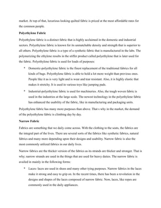 market. At top of that, luxurious looking quilted fabric is priced at the most affordable rates for
the common people.
Polyethylene Fabric
Polyethylene fabric is a distinct fabric that is highly acclaimed in the domestic and industrial
sectors. Polyethylene fabric is known for its unmatchable density and strength that is superior to
all others. Polyethylene fabric is a type of a synthetic fabric that is manufactured in the labs. The
polymerizing the ethylene results in the stiffer product called polyethylene that is later used for
the fabric. Polyethylene fabric is used for loads of purposes:
* Domestic-polyethylene fabric is the finest replacement of the traditional fabrics for all
kinds of bags. Polyethylene fabric is able to hold a lot more weight than previous ones.
People like it as is very light and is wear and tear resistant. Also, it is highly elastic that
makes it stretchy. It is used in various toys like jumping pads.
* Industrial-polyethylene fabric is used for machineries. Also, the tough woven fabric is
used in the industries at the large scale. The newest technology in the polyethylene fabric
has enhanced the usability of the fabric, like in manufacturing and packaging units.
Polyethylene fabric has many more purposes than above. That s why in the market, the demand
of the polyethylene fabric is climbing day by day.
Narrow Fabric
Fabrics are something that we daily come across. With the clothing to the seats, the fabrics are
the integral part of the lives. There are several sorts of the fabrics like synthetic fabrics, natural
fabrics and many more depending upon their designs and usability. Narrow fabric is also the
most commonly utilized fabrics in our daily lives.
Narrow fabrics are the thicker version of the fabrics as its strands are thicker and stronger. That is
why; narrow strands are used in the things that are used for heavy duties. The narrow fabric is
availed in mainly in the following forms:
* Laces- laces are used in shoes and many other tying purposes. Narrow fabrics in the laces
make it strong and easy to grip on. In the recent times, there has been a revolution in the
designs and shapes of the laces composed of narrow fabric. Now, laces, like ropes are
commonly used in the daily appliances.
 