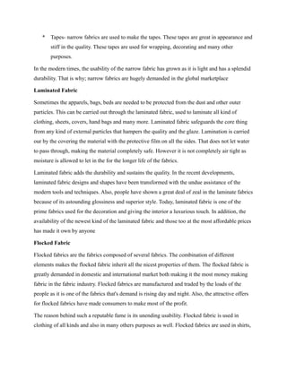* Tapes- narrow fabrics are used to make the tapes. These tapes are great in appearance and
stiff in the quality. These tapes are used for wrapping, decorating and many other
purposes.
In the modern times, the usability of the narrow fabric has grown as it is light and has a splendid
durability. That is why; narrow fabrics are hugely demanded in the global marketplace
Laminated Fabric
Sometimes the apparels, bags, beds are needed to be protected from the dust and other outer
particles. This can be carried out through the laminated fabric, used to laminate all kind of
clothing, sheets, covers, hand bags and many more. Laminated fabric safeguards the core thing
from any kind of external particles that hampers the quality and the glaze. Lamination is carried
our by the covering the material with the protective film on all the sides. That does not let water
to pass through, making the material completely safe. However it is not completely air tight as
moisture is allowed to let in the for the longer life of the fabrics.
Laminated fabric adds the durability and sustains the quality. In the recent developments,
laminated fabric designs and shapes have been transformed with the undue assistance of the
modern tools and techniques. Also, people have shown a great deal of zeal in the laminate fabrics
because of its astounding glossiness and superior style. Today, laminated fabric is one of the
prime fabrics used for the decoration and giving the interior a luxurious touch. In addition, the
availability of the newest kind of the laminated fabric and those too at the most affordable prices
has made it own by anyone
Flocked Fabric
Flocked fabrics are the fabrics composed of several fabrics. The combination of different
elements makes the flocked fabric inherit all the nicest properties of them. The flocked fabric is
greatly demanded in domestic and international market both making it the most money making
fabric in the fabric industry. Flocked fabrics are manufactured and traded by the loads of the
people as it is one of the fabrics that's demand is rising day and night. Also, the attractive offers
for flocked fabrics have made consumers to make most of the profit.
The reason behind such a reputable fame is its unending usability. Flocked fabric is used in
clothing of all kinds and also in many others purposes as well. Flocked fabrics are used in shirts,
 
