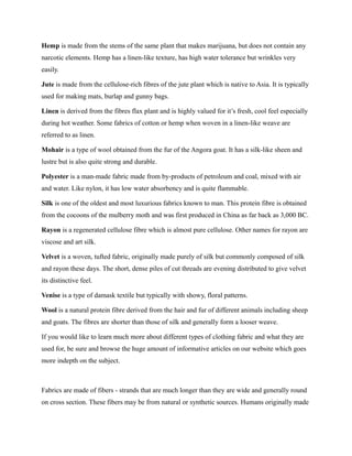 Hemp is made from the stems of the same plant that makes marijuana, but does not contain any
narcotic elements. Hemp has a linen-like texture, has high water tolerance but wrinkles very
easily.
Jute is made from the cellulose-rich fibres of the jute plant which is native to Asia. It is typically
used for making mats, burlap and gunny bags.
Linen is derived from the fibres flax plant and is highly valued for it’s fresh, cool feel especially
during hot weather. Some fabrics of cotton or hemp when woven in a linen-like weave are
referred to as linen.
Mohair is a type of wool obtained from the fur of the Angora goat. It has a silk-like sheen and
lustre but is also quite strong and durable.
Polyester is a man-made fabric made from by-products of petroleum and coal, mixed with air
and water. Like nylon, it has low water absorbency and is quite flammable.
Silk is one of the oldest and most luxurious fabrics known to man. This protein fibre is obtained
from the cocoons of the mulberry moth and was first produced in China as far back as 3,000 BC.
Rayon is a regenerated cellulose fibre which is almost pure cellulose. Other names for rayon are
viscose and art silk.
Velvet is a woven, tufted fabric, originally made purely of silk but commonly composed of silk
and rayon these days. The short, dense piles of cut threads are evening distributed to give velvet
its distinctive feel.
Venise is a type of damask textile but typically with showy, floral patterns.
Wool is a natural protein fibre derived from the hair and fur of different animals including sheep
and goats. The fibres are shorter than those of silk and generally form a looser weave.
If you would like to learn much more about different types of clothing fabric and what they are
used for, be sure and browse the huge amount of informative articles on our website which goes
more indepth on the subject.
Fabrics are made of fibers - strands that are much longer than they are wide and generally round
on cross section. These fibers may be from natural or synthetic sources. Humans originally made
 