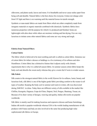 silkworms, and plants seeds, leaves and stems. It is breathable and never cause rashes apart from
being soft and durable. Natural fabric is the best choice for everyone. It does not change color
from UV light and there is no warming until the material looses its tensile strength.
Synthetic or man-made fabrics are made from fibers which are either completely made from
inorganic materials or organic materials combined with chemicals. Synthetic fabrics have
numerous properties with the purpose for which it is produced and finished. Some are
lightweight with ultra sheer while others are moisture wicking and fast drying. Few are very
luxurious to imitate some other natural fabrics and some are very strong and tough.
Fabrics from Natural Fibers
Cotton Fabric
The fabric which is believed to be most soothing and safe is called as cotton fabric. Immense use
of cotton fabric for infant s dresses or beddings is a live testimony of its softness and skin-
friendliness. Cotton fabric has a distinctive feature that it adjusts easily with climatic
requirements that is why it is called all-season fabric. In summer season cotton fabric keeps the
body cool and absorbs the sweat easily whereas they give a warm feel if worn in winder season.
Silk Fabric
Silk counts to the strongest natural fabric in the world. Known for its softness, luster, beauty and
luxurious look, silk fabric is one of the higher grade fabric providing comfort to the wearer in all
types of weather. Keeping the body cool in summer and warm in winter, silk was discovered
during 2640 B.C. in china. Today there are different variety of silk available in the market like
Chiffon, Georgette, Organza, Crepe de Chine, Duponi, Noil, Pongee, Shantung, Tussar, etc.
Because of its sheer variety of designs, weaving and quality, Indian silk textile are popular
worldwide.
Silk fabric is mainly used for making luxurious and expensive dresses and home furnishings.
Indian silk textile is popular worldwide whereas USA is the worlds leading manufacturer of silk
products with France and Italy are also involved in the same line producing high value
sophisticated silk fabrics in Europe.
 