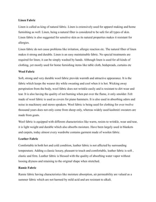 Linen Fabric
Linen is called as king of natural fabric. Linen is extensively used for apparel making and home
furnishing as well. Linen, being a natural fiber is considered to be safe for all types of skin.
Linen fabric is also suggested for sensitive skin as its natural properties makes it resistant for
allergies.
Linen fabric do not cause problems like irritation, allergic reaction etc. The natural fiber of linen
makes it strong and durable. Linen is an easy maintainable fabric. No special treatments are
required for linen; it can be simply washed by hands. Although linen is used for all kinds of
clothing, yet mostly used for home furnishing items like table cloth, bedspreads, curtains etc
Wool Fabric
Soft, strong and very durable wool fabric provide warmth and attractive appearance. It is the
fabric which keeps the wearer dry while sweating and cool when it is hot. Wicking away
perspiration from the body, wool fabric does not wrinkle easily and is resistant to dirt wear and
tear. It is also having the quality of not burning when put over the flame, it only smolder. Felt
made of wool fabric is used as covers for piano hammers. It is also used in absorbing odors and
noise in machinery and stereo speakers. Wool fabric is being used for clothing for over twelve
thousand years does not only come from sheep only, whereas widely used kashmiri sweaters are
made from goats.
Wool fabric is equipped with different characteristics like warm, resists to wrinkle, wear and tear,
it is light weight and durable which also absorbs moisture. Have been largely used in blankets
and carpets, today almost every wardrobe contains garment made of woolen fabric.
Leather Fabric
Comfortable in both hot and cold condition, leather fabric is not affected by surrounding
temperature. Adding a classic luxury, pleasant to touch and comfortable, leather fabric is soft ,
elastic and firm. Leather fabric is blessed with the quality of absorbing water vapor without
loosing dryness and retaining to the original shape when stretched.
Ramie Fabric
Ramie fabric having characteristics like moisture absorption, air permeability are valued as a
summer fabric which are not harmed by mild acid and are resistant to alkali.
 