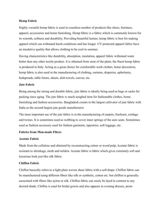 Hemp Fabric
Highly versatile hemp fabric is used in countless number of products like shoes, furniture,
apparel, accessories and home furnishing. Hemp fabric is a fabric which is commonly known for
its warmth, softness and durability. Providing beautiful lusture, hemp fabric is best for making
apparel which can withstand harsh conditions and last longer. UV protected apparel fabric have
an insulative quality that allows clothing to be cool in summer.
Having characteristics like durability, absorption, insulation, apparel fabric withstand water
better then any other textile product. It is obtained from stem of the plant, the finest hemp fabric
is produced in Italy. Acting as a great choice for comfortable work clothes, home decoration,
hemp fabric is also used in the manufacturing of clothing, curtains, draperies, upholstery,
bedspreads, table linens, sheets, dish towels, canvas, etc.
Jute Fabric
Being among the strong and durable fabric, jute fabric is ideally being used as bags or sacks for
packing since aging. The jute fabric is much soughed item for fashionable clothes, home
furnishing and fashion accessories. Bangladesh counts to the largest cultivator of jute fabric with
India as the second largest jute goods manufacturer.
The most important use of the jute fabric is in the manufacturing of carpets, linoleum, cordage
and twines. It is sometimes used as webbing to cover inner springs of the auto seats. Sometimes
used as fashion accessory used for fashion garments, tapestries, soft luggage, etc.
Fabrics from Man-made Fibers
Acetate Fabric
Made from the cellulose and obtained by reconstructing cotton or wood pulp, Acetate fabric is
resistant to shrinkage, moth and mildew. Acetate fabric is fabric which gives extremely soft and
luxurious look just like silk fabric.
Chiffon Fabric
Chiffon basically refers to a light plain woven sheer fabric with a soft drape. Chiffon fabric can
be manufactured using different fibers like silk or synthetic, cotton etc. but chiffon is generally
associated with fibers like nylon or silk. Chiffon fabric can easily be dyed in contrast to any
desired shade. Chiffon is used for bridal gowns and also appears in evening dresses, prom
 