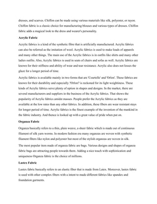 dresses, and scarves. Chiffon can be made using various materials like silk, polyester, or rayon.
Chiffon fabric is a classic choice for manufacturing blouses and various types of dresses. Chiffon
fabric adds a magical look to the dress and wearer's personality.
Acrylic Fabric
Acrylic fabrics is a kind of the synthetic fibre that is artificially manufactured. Acrylic fabrics
can also be referred as the imitation of wool. Acrylic fabrics is used to make loads of apparels
and many other things. The main use of the Acrylic fabrics is in outfits like shirts and many other
ladies outfits. Also, Acrylic fabrics is used in seats of chairs and sofas as well. Acrylic fabrics are
known for their stiffness and ability of wear and tear resistance. Acrylic also does not losses the
glaze for a longer period of time.
Acrylic fabrics is available mainly in two forms that are 'Courtelle' and 'Orlon'. These fabrics are
known for their durability and especially ?Orlon? is reckoned for its light weightiness. These
kinds of Acrylic fabrics serve plenty of option in shapes and designs. In the market, there are
several manufacturers and suppliers in the business of the Acrylic fabrics. That shows the
popularity of Acrylic fabrics amidst masses. People prefer the Acrylic fabrics as they are
available at the low rates than any other fabrics. In addition, these fibers are wear resistant stays
for longer period of time. Acrylic fabrics is the finest example of the invention of the mankind in
the fabric industry. And thence is looked up with a great value of pride when put on.
Organza Fabric
Organza basically refers to a thin, plain weave, a sheer fabric which is made out of continuous
filament of silk yarn worms. In modern fashion era many organzas are woven with synthetic
filament fibers like nylon and polyester but most of the stylish organzas are woven in silk.
The most popular item made of organza fabric are bags. Various designs and shapes of organza
fabric bags are attracting people towards them. Adding a nice touch with sophistication and
uniqueness Organza fabric is the choice of millions.
Lastex Fabric
Lastex fabric basically refers to an elastic fiber that is made from Latex. Moreover, lastex fabric
is used with other complex fibers with a intent to made different fabrics like spandex and
foundation garments.
 