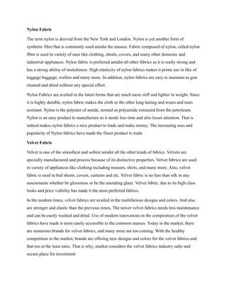 Nylon Fabric
The term nylon is derived from the New York and London. Nylon is yet another form of
synthetic fibre that is commonly used amidst the masses. Fabric composed of nylon, called nylon
fibre is used in variety of uses like clothing, sheets, covers, and many other domestic and
industrial appliances. Nylon fabric is preferred amidst all other fabrics as it is really strong and
has a strong ability of stretchiness. High elasticity of nylon fabrics makes it prime use in like of
luggage baggage, wallets and many more. In addition, nylon fabrics are easy to maintain as gets
cleaned and dried without any special effort.
Nylon Fabrics are availed in the latest forms that are much more stiff and lighter in weight. Since
it is highly durable, nylon fabric makes the cloth or the other long lasting and wears and tears
resistant. Nylon is the polymer of amide, termed as polyamide extracted from the petroleum.
Nylon is an easy product to manufacture as it needs less time and also lesser attention. That is
indeed makes nylon fabrics a nice product to trade and make money. The increasing uses and
popularity of Nylon fabrics have made the finest product to trade
Velvet Fabric
Velvet is one of the smoothest and softest amidst all the other kinds of fabrics. Velvets are
specially manufactured and process because of its distinctive properties. Velvet fabrics are used
in variety of appliances like clothing including trousers, shirts, and many more. Also, velvet
fabric is used in bed sheets, covers, curtains and etc. Velvet fabric is no less than silk in any
assessments whether be glossiness or be the unending glaze. Velvet fabric, due to its high class
looks and price viability has made it the most preferred fabrics.
In the modern times, velvet fabrics are availed in the multifarious designs and colors. And also
are stronger and elastic than the previous times. The newer velvet fabrics needs less maintenance
and can be easily washed and dried. Use of modern innovations in the composition of the velvet
fabrics have made it more easily accessible to the common masses. Today in the market, there
are numerous brands for velvet fabrics, and many more are too coming. With the healthy
competition in the market, brands are offering new designs and colors for the velvet fabrics and
that too at the least rates. That is why; market considers the velvet fabrics industry safer and
secure place for investment
 