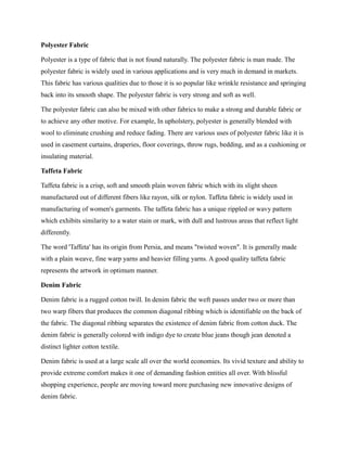 Polyester Fabric
Polyester is a type of fabric that is not found naturally. The polyester fabric is man made. The
polyester fabric is widely used in various applications and is very much in demand in markets.
This fabric has various qualities due to those it is so popular like wrinkle resistance and springing
back into its smooth shape. The polyester fabric is very strong and soft as well.
The polyester fabric can also be mixed with other fabrics to make a strong and durable fabric or
to achieve any other motive. For example, In upholstery, polyester is generally blended with
wool to eliminate crushing and reduce fading. There are various uses of polyester fabric like it is
used in casement curtains, draperies, floor coverings, throw rugs, bedding, and as a cushioning or
insulating material.
Taffeta Fabric
Taffeta fabric is a crisp, soft and smooth plain woven fabric which with its slight sheen
manufactured out of different fibers like rayon, silk or nylon. Taffeta fabric is widely used in
manufacturing of women's garments. The taffeta fabric has a unique rippled or wavy pattern
which exhibits similarity to a water stain or mark, with dull and lustrous areas that reflect light
differently.
The word 'Taffeta' has its origin from Persia, and means "twisted woven". It is generally made
with a plain weave, fine warp yarns and heavier filling yarns. A good quality taffeta fabric
represents the artwork in optimum manner.
Denim Fabric
Denim fabric is a rugged cotton twill. In denim fabric the weft passes under two or more than
two warp fibers that produces the common diagonal ribbing which is identifiable on the back of
the fabric. The diagonal ribbing separates the existence of denim fabric from cotton duck. The
denim fabric is generally colored with indigo dye to create blue jeans though jean denoted a
distinct lighter cotton textile.
Denim fabric is used at a large scale all over the world economies. Its vivid texture and ability to
provide extreme comfort makes it one of demanding fashion entities all over. With blissful
shopping experience, people are moving toward more purchasing new innovative designs of
denim fabric.
 