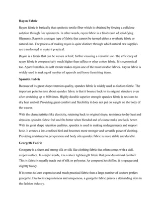 Rayon Fabric
Rayon fabric is basically that synthetic textile fiber which is obtained by forcing a cellulose
solution through fine spinnerets. In other words, rayon fabric is a final result of solidifying
filaments. Rayon is a unique type of fabric that cannot be termed either a synthetic fabric or
natural one. The process of making rayon is quite distinct; through which natural raw supplies
are transformed to make it practical.
Rayon is a fabric that can be woven or knit; further ensuring a versatile use. The efficiency of
rayon fabric is comparatively much higher than taffeta or other cotton fabric. It is economical
too. Apart from this, its soft texture makes rayon one of the most lovable fabrics. Rayon fabric is
widely used in making of number of apparels and home furnishing items.
Spandex Fabric
Because of its great shape retention quality, spandex fabric is widely used as fashion fabric. The
important point to note about spandex fabric is that it bounce back to its original structure even
after stretching up to 600 times. Highly durable superior strength spandex fabric is resistant to
dry heat and oil. Providing great comfort and flexibility it does not put on weight on the body of
the wearer.
With the characteristics like elasticity, retaining back to original shape, resistance to dry heat and
abrasion, spandex fabric feel and fits better when blended and of course make one look better.
With its great shape retention qualities, spandex is used in making undergarments and support
hose. It creates a less confined feel and becomes more stronger and versatile piece of clothing.
Providing resistance to perspiration and body oils spandex fabric is more stable and durable.
Georgette Fabric
Georgette is a sheer and strong silk or silk like clothing fabric that often comes with a dull,
creped surface. In simple words, it is a sheer lightweight fabric that provides utmost comfort.
This is fabric is usually made out of silk or polyester. As compared to chiffon, it is opaque and
slightly heavy.
If it comes to least expensive and much practical fabric then a large number of couture prefers
georgette. Due to its exquisiteness and uniqueness, a georgette fabric proves a demanding item in
the fashion industry.
 