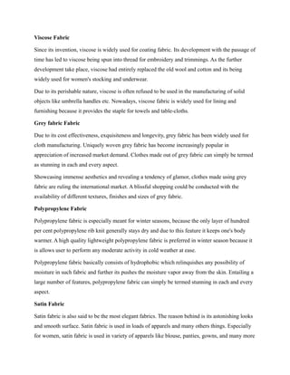 Viscose Fabric
Since its invention, viscose is widely used for coating fabric. Its development with the passage of
time has led to viscose being spun into thread for embroidery and trimmings. As the further
development take place, viscose had entirely replaced the old wool and cotton and its being
widely used for women's stocking and underwear.
Due to its perishable nature, viscose is often refused to be used in the manufacturing of solid
objects like umbrella handles etc. Nowadays, viscose fabric is widely used for lining and
furnishing because it provides the staple for towels and table-cloths.
Grey fabric Fabric
Due to its cost effectiveness, exquisiteness and longevity, grey fabric has been widely used for
cloth manufacturing. Uniquely woven grey fabric has become increasingly popular in
appreciation of increased market demand. Clothes made out of grey fabric can simply be termed
as stunning in each and every aspect.
Showcasing immense aesthetics and revealing a tendency of glamor, clothes made using grey
fabric are ruling the international market. A blissful shopping could be conducted with the
availability of different textures, finishes and sizes of grey fabric.
Polypropylene Fabric
Polypropylene fabric is especially meant for winter seasons, because the only layer of hundred
per cent polypropylene rib knit generally stays dry and due to this feature it keeps one's body
warmer. A high quality lightweight polypropylene fabric is preferred in winter season because it
is allows user to perform any moderate activity in cold weather at ease.
Polypropylene fabric basically consists of hydrophobic which relinquishes any possibility of
moisture in such fabric and further its pushes the moisture vapor away from the skin. Entailing a
large number of features, polypropylene fabric can simply be termed stunning in each and every
aspect.
Satin Fabric
Satin fabric is also said to be the most elegant fabrics. The reason behind is its astonishing looks
and smooth surface. Satin fabric is used in loads of apparels and many others things. Especially
for women, satin fabric is used in variety of apparels like blouse, panties, gowns, and many more
 