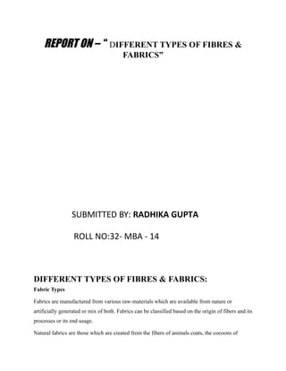 REPORT ON – “ DIFFERENT TYPES OF FIBRES &
FABRICS”
SUBMITTED BY: RADHIKA GUPTA
ROLL NO:32- MBA - 14
DIFFERENT TYPES OF FIBRES & FABRICS:
Fabric Types
Fabrics are manufactured from various raw-materials which are available from nature or
artificially generated or mix of both. Fabrics can be classified based on the origin of fibers and its
processes or its end usage.
Natural fabrics are those which are created from the fibers of animals coats, the cocoons of
 
