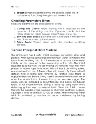 10 | P a g e K n i t F a b r i c s F i n i s h i n g
Page 10 of 101 ‡gv: wgRvbyi ingvb Bw_Iwcqv Chaity Composite Ltd
5. Sensor: Sensor is used for identify the specific Wales line. It
makes sense break Wales’s line.for cutting through
Checking Parameters Slitter:
Following parameters are checked after slitting.
1. Cutting Line Check: Fabric cutting line is checked by the
operator of the slitting machine. Operator checks that the
rotary blade cut fabric through break Wales’s line or not.
2. Bow and Slant check: Bow and slant is checked in the delivery
side of the machine by the operator.
3. Fabric Faults: Various fabric faults also checked in slitting
process.
Working Principle of Slitter Machine:
The slitting m/c has 4 units - initial squeezer, de-twisting, slitter and
padder. After dyeing completed and falling of water from fabric the
fabric is fed in slitting m/c. So it is necessary to remove some water
initially for the case of further processing in this m/c. The initial
squeezer does this work. The de-twisting unit removes twists that may
present in tubular rope form fabric. This unit has 3 de-twisting rollers,
one rotation drum and 2 feeler rollers with sensors. By these rollers it
detects twist in fabric and removes by rotating rope fabric in
opposite direction. Before slitting there is a blower which blows air to
open the tubular fabric & makes it easy to pass over cigger. The
cigger can be extended in circumference and opens the tubular
fabric in full circumference. Slitting is done by using open mark
detecting golden eye by around knife. Then the fabric passes
through the padder where washing or chemical treatment is done.
Squeezer is used to remove 60-70% of water. After removing water
width is controlled by stretcher and fabric is delivered by folding
device.
 
