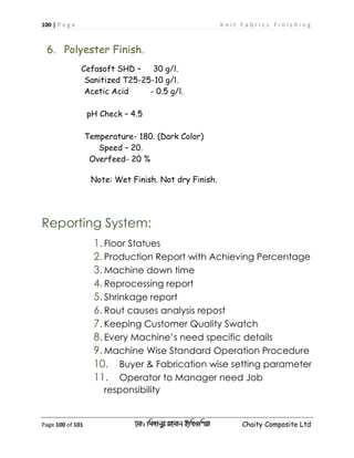 100 | P a g e K n i t F a b r i c s F i n i s h i n g
Page 100 of 101 ‡gv: wgRvbyi ingvb Bw_Iwcqv Chaity Composite Ltd
6. Polyester Finish.
Cefasoft SHD – 30 g/l.
Sanitized T25-25-10 g/l.
Acetic Acid - 0.5 g/l.
pH Check – 4.5
Temperature- 180. (Dark Color)
Speed – 20.
Overfeed- 20 %
Note: Wet Finish. Not dry Finish.
Reporting System:
1. Floor Statues
2. Production Report with Achieving Percentage
3. Machine down time
4. Reprocessing report
5. Shrinkage report
6. Rout causes analysis repost
7. Keeping Customer Quality Swatch
8. Every Machine’s need specific details
9. Machine Wise Standard Operation Procedure
10. Buyer & Fabrication wise setting parameter
11. Operator to Manager need Job
responsibility
 