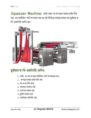 13 | P a g e K n i t F a b r i c s F i n i s h i n g
Page 13 of 101 ‡gv: wgRvbyi ingvb Bw_Iwcqv Chaity Composite Ltd
Squeezer Machine: WvBs Kivi ci Kvco‡K Wvqvi mvBR wVK
Kiv Ges AwZwi³ cvwb AcmviY Kiv nq †hB wgwk‡bi mvnv‡q¨ Zvnvi bvg ¯‹zBRvi ev
wW-IqvUvwis †gwkb e‡j|
¯‹zBRvi ev wW-IqvUvwis †gwkb:
1. WvBs Gi c‡i Kvc‡oi AwZwi³ cvwb Acmvi‡bi R‡b¨
2. Kvc‡oi Wvqvi mvBR wVK Kiv
3. wRGmGg wVK ivLv
4. ms‡KvPb K‡›Uvj Kiv
5. mdUbvi e¨envi Kiv
6.UzBó K‡›Uvj Kiv
7. K¨vwg‡Kj wdwbwms Kiv
 