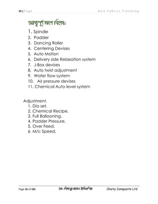 16 | P a g e K n i t F a b r i c s F i n i s h i n g
Page 16 of 101 ‡gv: wgRvbyi ingvb Bw_Iwcqv Chaity Composite Ltd
¸iæZ¡c~Y© Ask we‡kl:
1. Spindle
2. Padder
3. Dancing Roller
4. Centering Devises
5. Auto Motion
6. Delivery side Relaxation system
7. J-Box devises
8. Auto twist adjustment
9. Water flow system
10. Air pressure devises
11. Chemical Auto level system
Adjustment.
1. Dia set.
2. Chemical Recipe.
3. Full Ballooning.
4. Padder Pressure.
5. Over Feed.
6. M/c Speed.
 