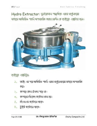 17 | P a g e K n i t F a b r i c s F i n i s h i n g
Page 17 of 101 ‡gv: wgRvbyi ingvb Bw_Iwcqv Chaity Composite Ltd
Hydro Extractor: Nybv©‡qvgvb c×wZ‡Z Gqvi mvKz©jv‡ii
gva¨‡g AwZwi³ cvwb AcmvwiZ Kivi †gwkb †K nvB‡Wªv G•Uvi e‡j|
nvB‡Wªv G•UUªi:
1. WvBs Gi c‡i AwZwi³ cvwb Gqvi mvKz©‡jmv‡ii gva¨‡g AcmvwiZ
K‡i|
2. Kvc‡o †Kvb †Ubkb c‡o bv|
3. Kvc‡oi wms‡KR K‡›Uvj fvj nq|
4. wRGmGg K‡›Uv‡j _v‡K|
5. UzBó K‡›Uv‡j _v‡K|
 