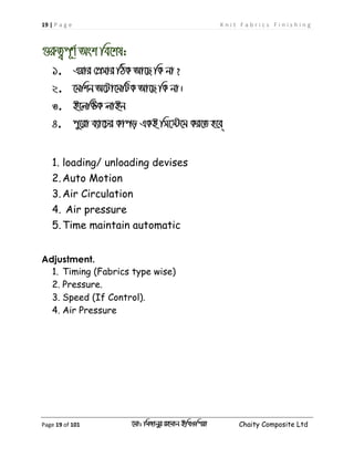 19 | P a g e K n i t F a b r i c s F i n i s h i n g
Page 19 of 101 ‡gv: wgRvbyi ingvb Bw_Iwcqv Chaity Composite Ltd
¸iæZ¡c~Y© Ask we‡kl:
1. Gqvi †cÖmvi wVK Av‡Q wK bv?
2. ‡gwkb A‡Uv‡gwUK Av‡Q wK bv|
3. B‡jw±K jvBb
4. cy‡iv e¨v‡Pi Kvco GKB wm‡÷‡g Ki‡Z n‡e&
1. loading/ unloading devises
2.Auto Motion
3.Air Circulation
4. Air pressure
5.Time maintain automatic
Adjustment.
1. Timing (Fabrics type wise)
2. Pressure.
3. Speed (If Control).
4. Air Pressure
 
