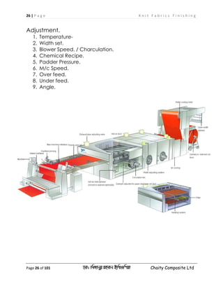 26 | P a g e K n i t F a b r i c s F i n i s h i n g
Page 26 of 101 ‡gv: wgRvbyi ingvb Bw_Iwcqv Chaity Composite Ltd
Adjustment.
1. Temperature-
2. Width set.
3. Blower Speed. / Charculation.
4. Chemical Recipe.
5. Padder Pressure.
6. M/c Speed.
7. Over feed.
8. Under feed.
9. Angle.
 