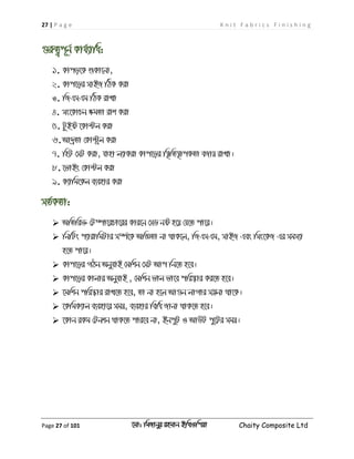 27 | P a g e K n i t F a b r i c s F i n i s h i n g
Page 27 of 101 ‡gv: wgRvbyi ingvb Bw_Iwcqv Chaity Composite Ltd
¸iæZ¡c~b© Kvh©¨vwa:
1. Kvco‡K ïKv‡bv,
2. Kvc‡oi mvBR wVK Kiv
3. wRGmGg wVK ivLv
4. ms‡KvPb ÿgZv ivk Kiv
5. UzBó ‡Kv›Uj Kiv
6.Av`ªZv †Kv›Uªj Kiv
7. wnU †mU Kiv, hvnv j¨vKiv Kvc‡oi w¯'wZ¯'vcKZv eRvq ivLv|
8. ‡fvBs †Kv›Uj Kiv
9. K¨vwg‡Kj e¨envi Kiv
mZ©KZv:
 AwZwi³ †U¤úv‡iPv‡ii Kvi‡b †mW bó n‡q †h‡Z cv‡i|
 wbwUs c¨vivwgUvi m¤ú©‡K AwÁZv bv _vK‡j, wRGmGg, mvBR Ges wms‡KR Gi mgm¨v
n‡Z cv‡i|
 Kvc‡oi MVb AbyhvB †gwkb †mU Avc wb‡Z n‡e|
 Kvc‡oi Kvjvi AbyhvB , †gwkb fvj fv‡e cwi®‹vi Ki‡Z n‡e|
 ‡gwkb cwi¯‹vi ivL‡Z n‡e, Zv bv n‡j Av¸b jvMvi m¤¢bv _v‡K|
 ‡KwgK¨vj e¨env‡i mgq, e¨envi wewa Rvbv _vK‡Z n‡e|
 ‡Kvb iKg †Ubkb _vK‡Z cvi‡e bv, BbcyU I AvDU cy‡Ui mgq|
 