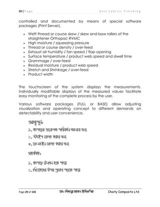 29 | P a g e K n i t F a b r i c s F i n i s h i n g
Page 29 of 101 ‡gv: wgRvbyi ingvb Bw_Iwcqv Chaity Composite Ltd
controlled and documented by means of special software
packages (Print Server).
 Weft thread or course skew / skew and bow rollers of the
straightener Orthopac RVMC
 High moisture / squeezing pressure
 Thread or course density / over-feed
 Exhaust air humidity / fan speed / flap opening
 Surface temperature / product web speed and dwell time
 Grammage / over-feed
 Residual moisture / product web speed
 Stretch and Shrinkage / over-feed
 Product width
The touchscreen of the system displays the measurements.
Individually modifiable displays of the measured values facilitate
easy monitoring of the complete process by the user.
Various software packages (FULL or BASE) allow adjusting
visualization and operating concept to different demands on
detectability and user convenience.
¸iæZ¡c~b©:
1.Kvc‡oi ¸‡bvMZ cwieZ©b Avbvi Rb¨
2.÷vBc †mvRv Kivi Rb¨
3.‡MÖ jvBb †mvRv Kivi Rb¨
mZK©Zv:
1.Kvc‡o †Ubkb n‡Z cv‡i
2.wms‡K‡Ri Dci cªfve co‡Z cv‡i
 