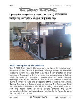 35 | P a g e K n i t F a b r i c s F i n i s h i n g
Page 35 of 101 ‡gv: wgRvbyi ingvb Bw_Iwcqv Chaity Composite Ltd
Open width Compactor :( Tube Tex C2500) Kvc‡oi gPwib
Avei‡bi Rb¨ Ges wms‡KR I wRGmGg †Kv›Uªj Kivi Rb¨|
Brief Description of the Machine.
The C-2500 Open Width Compactor is designed to mechanically
pre-shrink knitted fabrics. It provides shrinkage control to eliminate
excessive length shrinkage that may have been created in other
processes. Compacting is the mechanical compression of knitted
fabrics in the length direction to compensate for inherent (natural)
shrinkage caused by tension in the yarn. This tension is created
during the manufacture and processing of the fabric like the Knitting,
Dyeing, Printing and Brushing and or Sueding. The fabric are feed
thru the overhead entry equip with centering and metal detector
unit. The fabric lightly steamed before entering the C2500
compaction station to relax and add moisture to the fabric to aid in
the compaction process.
 