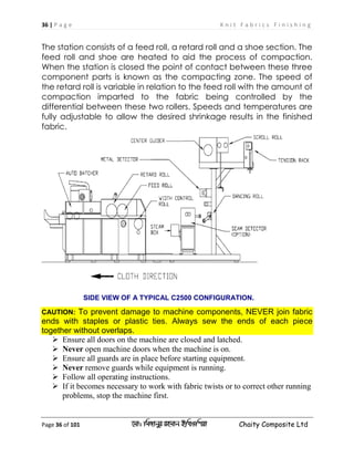 36 | P a g e K n i t F a b r i c s F i n i s h i n g
Page 36 of 101 ‡gv: wgRvbyi ingvb Bw_Iwcqv Chaity Composite Ltd
The station consists of a feed roll, a retard roll and a shoe section. The
feed roll and shoe are heated to aid the process of compaction.
When the station is closed the point of contact between these three
component parts is known as the compacting zone. The speed of
the retard roll is variable in relation to the feed roll with the amount of
compaction imparted to the fabric being controlled by the
differential between these two rollers. Speeds and temperatures are
fully adjustable to allow the desired shrinkage results in the finished
fabric.
SIDE VIEW OF A TYPICAL C2500 CONFIGURATION.
CAUTION: To prevent damage to machine components, NEVER join fabric
ends with staples or plastic ties. Always sew the ends of each piece
together without overlaps.
 Ensure all doors on the machine are closed and latched.
 Never open machine doors when the machine is on.
 Ensure all guards are in place before starting equipment.
 Never remove guards while equipment is running.
 Follow all operating instructions.
 If it becomes necessary to work with fabric twists or to correct other running
problems, stop the machine first.
 