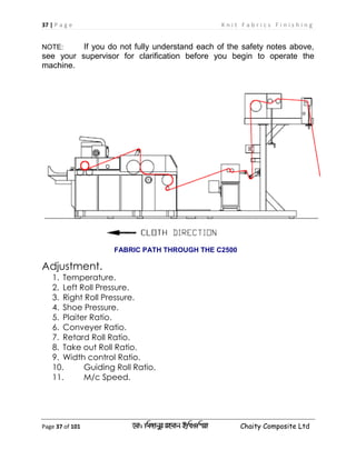37 | P a g e K n i t F a b r i c s F i n i s h i n g
Page 37 of 101 ‡gv: wgRvbyi ingvb Bw_Iwcqv Chaity Composite Ltd
NOTE: If you do not fully understand each of the safety notes above,
see your supervisor for clarification before you begin to operate the
machine.
FABRIC PATH THROUGH THE C2500
Adjustment.
1. Temperature.
2. Left Roll Pressure.
3. Right Roll Pressure.
4. Shoe Pressure.
5. Plaiter Ratio.
6. Conveyer Ratio.
7. Retard Roll Ratio.
8. Take out Roll Ratio.
9. Width control Ratio.
10. Guiding Roll Ratio.
11. M/c Speed.
 
