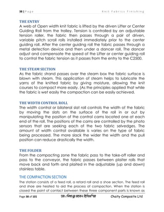 38 | P a g e K n i t F a b r i c s F i n i s h i n g
Page 38 of 101 ‡gv: wgRvbyi ingvb Bw_Iwcqv Chaity Composite Ltd
THE ENTRY
A web of Open width knit fabric is lifted by the driven Lifter or Center
Guiding Roll from the trolley. Tension is controlled by an adjustable
tension roller, the fabric then passes through a pair of driven,
variable pitch scroll rolls installed immediately prior to the center
guiding roll. After the center guiding roll the fabric passes through a
metal detection device and then under a dancer roll. The dancer
adjust and compensate the speed of the Lifter or center guiding roll
to control the fabric tension as it passes from the entry to the C2500.
THE STEAM SECTION
As the fabric strand passes over the steam box the fabric surface is
blown with steam. This application of steam helps to lubricate the
yarns of the knitted fabric by giving moisture, allowing the knit
courses to compact more easily. (As the principles applied that while
the fabric is wet easily the compaction can be easily achieved.
THE WIDTH CONTROL ROLL
The width control or bilateral slat roll controls the width of the fabric
by moving the slats on the surface of the roll in or out by
manipulating the position of the control cams located one at each
end of the roll. The positions of the cams are controlled by the photo
sensors that are seeking each of the two fabric selvedges. The
amount of width control available is varies on the type of fabric
being processed. The more slack the wider the width and the pull
position can reduce drastically the width.
THE FOLDER
From the compacting zone the fabric pass to the take-off roller and
pass to the conveyor, the fabric passes between plaiter rolls that
move back and forth and plaited in the adjustable (up and down)
stainless table.
THE COMPACTION SECTION
The station consists of a feed roll, a retard roll and a shoe section. The feed roll
and shoe are heated to aid the process of compaction. When the station is
closed the point of contact between these three component parts is known as
 