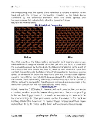 39 | P a g e K n i t F a b r i c s F i n i s h i n g
Page 39 of 101 ‡gv: wgRvbyi ingvb Bw_Iwcqv Chaity Composite Ltd
the compacting zone. The speed of the retard roll is variable in relation to the
feed roll with the amount of compaction imparted to the fabric being
controlled by the differential between these two rollers. Speeds and
temperatures are fully adjustable to allow the desired shrinkage
results in the finished fabric.
The Principle of Compaction
Before After
The stitch counts of the fabric before compaction (left diagram above) are
measured by counting the number of stitches per inch. The fabric is driven into
the compaction zone by the feed roll. The fabric is transported to the point of
the compaction zone where the shoe tip, feed roll and retard roll come into
contact, the resistance to the fabric motion that is applied by the slower running
speed of the retard roll allows the feed roll to push the stitches closer together
creating more stitches per inch (right diagram above). The difference between
the number of stitches entering the compactor by comparison to the number of
stitches exiting the compactor. This difference expressed as a percentage is the
amount of compaction that has been applied to the fabric.
FABRIC QUALITY
Fabric from the C2500 should have consistent compaction, an even
cross-line, and an even texture and appearance. Since compacting
is the last finishing process, it is sometimes necessary to compensate
for shortcomings in other processes up the line even as far back as
knitting. It is better, however, to correct these problems at their origin
rather than to try to make up for them in the compaction process.
 